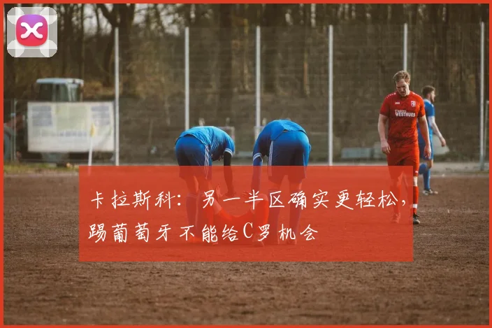 卡拉斯科：另一半区确实更轻松，踢葡萄牙不能给C罗机会