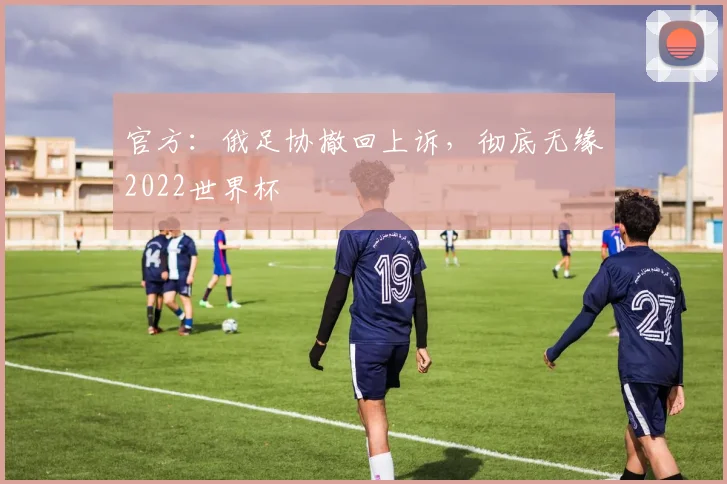 官方：俄足协撤回上诉，彻底无缘2022世界杯