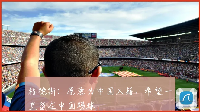 格德斯：愿意为中国入籍，希望一直留在中国踢球