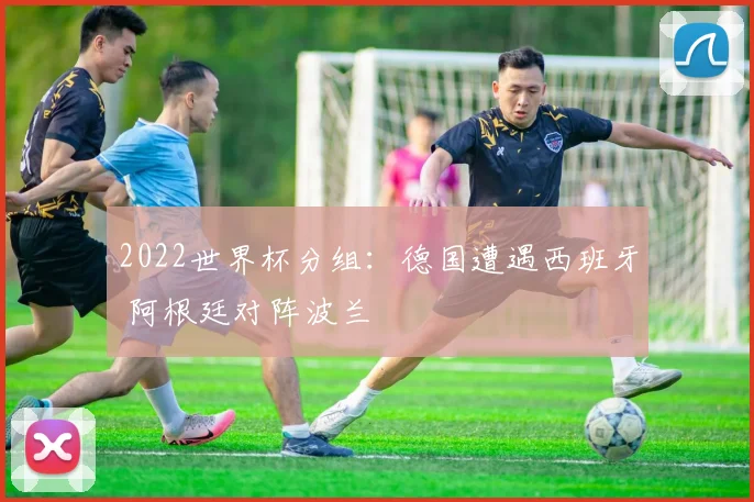 2022世界杯分组：德国遭遇西班牙 阿根廷对阵波兰