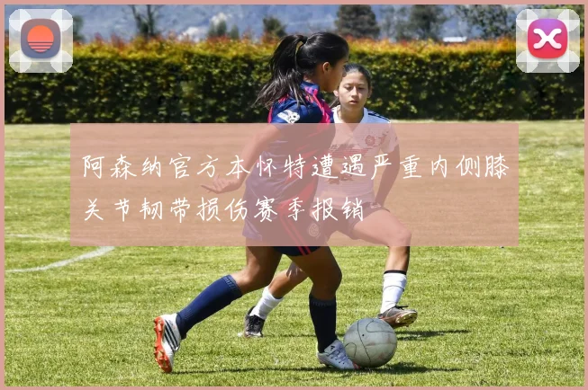 阿森纳官方本怀特遭遇严重内侧膝关节韧带损伤赛季报销