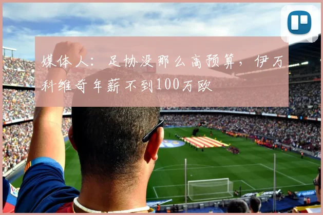 媒体人：足协没那么高预算，伊万科维奇年薪不到100万欧