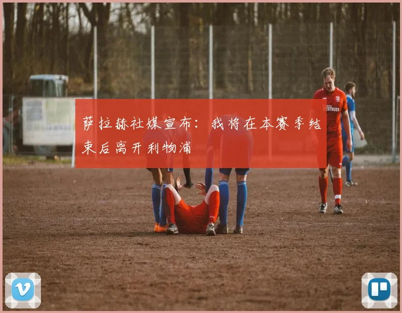 萨拉赫社媒宣布：我将在本赛季结束后离开利物浦