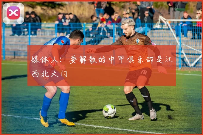 媒体人：要解散的中甲俱乐部是江西北大门