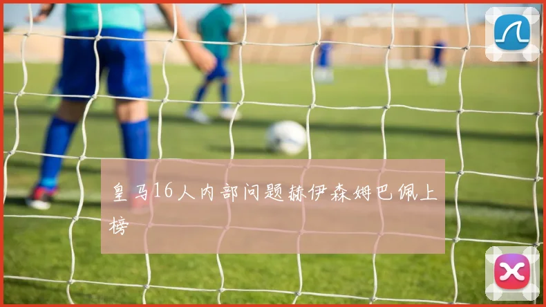 皇马16人内部问题赫伊森姆巴佩上榜
