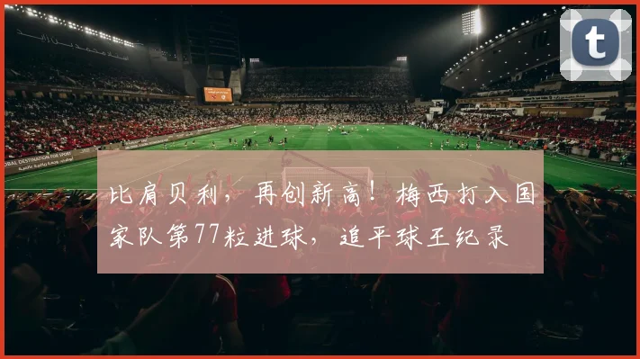 比肩贝利，再创新高！梅西打入国家队第77粒进球，追平球王纪录