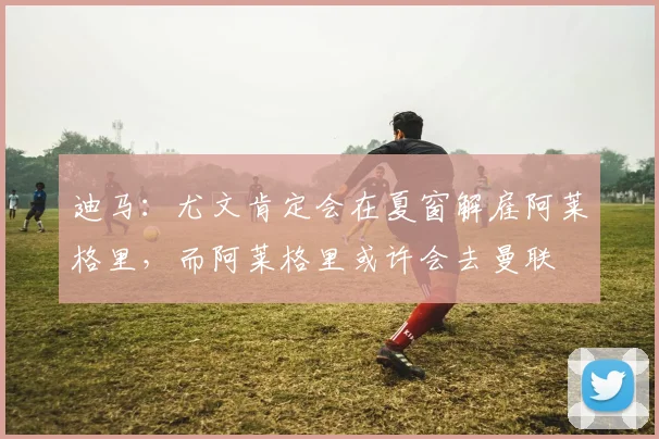 迪马：尤文肯定会在夏窗解雇阿莱格里，而阿莱格里或许会去曼联