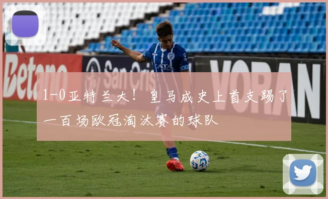 1-0亚特兰大！皇马成史上首支踢了一百场欧冠淘汰赛的球队