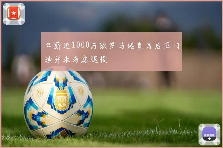 年薪近1000万欧罗马诺皇马后卫门迪并未考虑退役