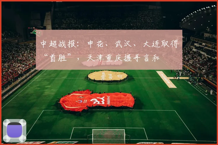中超战报：申花、武汉、大连取得“首胜”，天津重庆握手言和