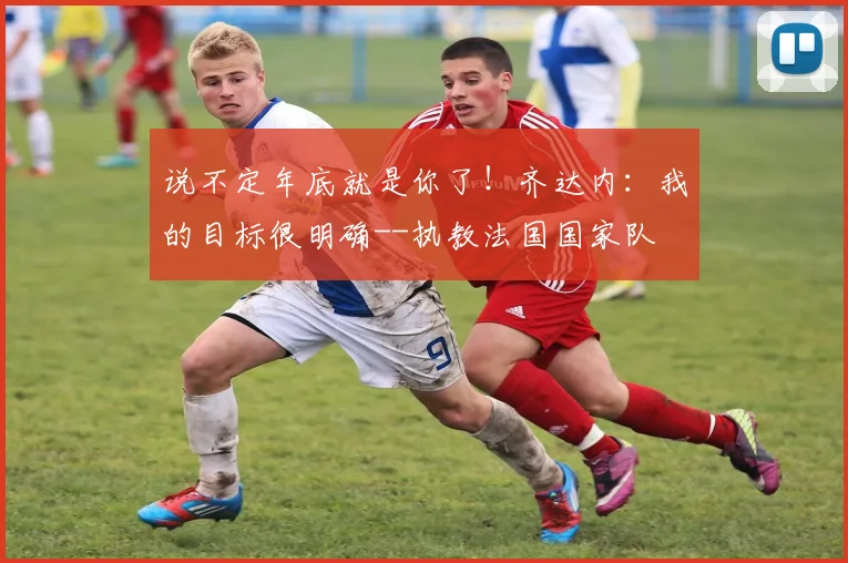 说不定年底就是你了！齐达内：我的目标很明确--执教法国国家队