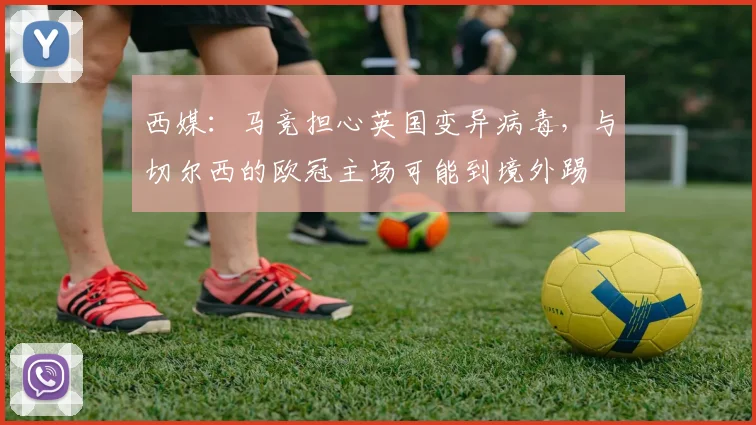 西媒：马竞担心英国变异病毒，与切尔西的欧冠主场可能到境外踢